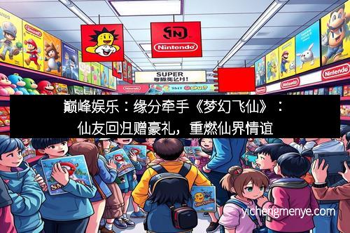巅峰娱乐：缘分牵手《梦幻飞仙》：仙友回归赠豪礼，重燃仙界情谊
